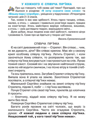 У КОЖНОГО Є СПІВУЧА ПІР'ЇНКА
Про що говорить тобі назва цієї теми? Пригадай, про що
йшлося в розділах «Я хочу сказати своє слово» та
«Візьму перо і спробую», уміщених у підручниках «Літературне
читання» для 2 і 3 класів.
Так, кожен із вас має здібності. Хтось гарно танцює, співає,
малює, а хтось — швидко і правильно розв'язує задачі, працює
на комп'ютері. Хтось майстерно вирізує лобзиком, вишиває,
а хтось — уміє доглядати тварин, вирощувати квіти...
Дуже добре, якщо людина знає свої здібності, належно цінує
і розвиває їх. Саме про це йдеться утворах цієї теми.
Василь Сухомлинський
СПІВУЧА ПІР'ЇНКА
Є на світі дивовижний птах — Стрепет. Він співає... чим,
як ви думаєте, діти? Він співає крилом. Має він у своєму
крилі особливу співучу пір'їнку. Летить Стрепет, і коли
захочеться йому співати, то розправляє крила так, що
співуча пір'їнка висувається і настроюється на спів. Лунає
тонкий свист. Схожий він і на звучання найтоншої струни,
коли по ній водити смичком, і на пісню вітру в тонкій стеб-
лині очерету.
Та ось трапилось лихо. Загубив Стрепет співучу пір'їнку.
Випала вона й упала на землю. Захотілося Стрепетові
поспівати, а співучої пір'їнки немає.
Маленький Сергійко знайшов на землі співучу пір'їнку
Стрепета, підняв її, побіг — і пір'їнка заспівала.
Почув Стрепет спів своєї пір'їнки, прилетів до хлопчика
й просить:
— Хлопчику, віддай мою співучу пір'їнку. Я не можу
жити без пісні.
Повернув Сергійко Стрепетові співучу пір'їнку.
Багато років прожив на світі чоловік, що виріс із
маленького Сергійка. Часто він згадував Стрепета,
думав: «У кожної людини є своя співуча пір'їнка.
Нещасливий той, у кого такої пір'їнки немає».
 