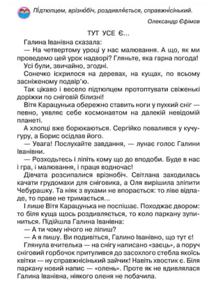 Підтюпцем, врізнобіч, роздивляється, справжнісінький.
Олександр Єфімов
ТУТ УСЕ Є...
Галина Іванівна сказала:
— На четвертому уроці у нас малювання. А що, як ми
проведемо цей урок надворі? Гляньте, яка гарна погода!
Усі були, звичайно, згодні.
Сонечко іскрилося на деревах, на кущах, по всьому
засніженому подвір'ю.
Так цікаво і весело підтюпцем протоптувати свіженькі
доріжки по сніговій білизні!
Вітя Карацунька обережно ставить ноги у пухкий сніг —
певно, уявляє себе космонавтом на далекій невідомій
планеті.
А хлопці вже борюкаються. Сергійко повалився у кучу-
гуру, а Борис осідлав його.
— Увага! Послухайте завдання, — лунає голос Галини
Іванівни.
— Розходьтесь і ліпіть кому що до вподоби. Буде в нас
і гра, і малювання, і праця водночас!
Дівчата розсипалися врізнобіч. Світлана заходилась
качати грудомахи для сніговика, а Оля вирішила зліпити
Чебурашку. Та ніяк з вухами не впорається: то ліве відпа-
де, то праве не тримається...
І лише Вітя Карацунька не поспішає. Походжає двором:
то біля куща щось роздивляється, то коло паркану зупи-
ниться. Підійшла Галина Іванівна:
— А ти чому нічого не ліпиш?
— А я пишу. Ви подивіться, Галино Іванівно, що тут є!
Глянула вчителька — на снігу написано «заєць», а поруч
сніговий горбочок притулився до засохлого стебла якоїсь
квітки — ну справжнісінький зайчик! Навіть хвостик є. Біля
паркану новий напис — «олень». Проте як не вдивлялася
Галина Іванівна, ніякого оленя не побачила.
 