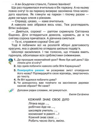 — А ви осьдечки станьте, Галино Іванівно!
Ще раз подивилася вчителька в бік паркану. А на ньому
повно снігу! Із-за паркану визирає засніжена гілка моло-
дого каштана. Як глянути на паркан і гілочку разом —
дуже нагадує оленя з ріжками.
— Справді, цікаво, — каже вчителька.
А навколо вже зібрався весь клас. Теж розглядають
Вітіні знахідки.
— Дивіться, сорока! — раптом скрикнула Світланка
Єщенко. Діти оглядаються довкола, шукають, де ж та
снігова сорока причаїлася. А дівчинка сміється:
— Та ні, справжня сорока! Оно де!
Тоді й побачили всі на розлогій яблуні довгохвосту
красуню, яка з цікавістю оглядала шкільне подвір'я.
Школярі засміялися. І так голосно, що пташка вмить
пурхнула, обсипавши всіх сріблястими сніжинками.
1. Де проходив незвичайний урок? Яким був цей день? Що
ліпили діти зі снігу?
2. Що зумів побачити навколо себе Вітя Карацунька?
3. Поміркуйте разом: чи розкриває зміст оповідання
його назву? Підтверджуйте свою відповідь, звертаючись
до тексту.
4. Як Віті вдалося побачити дива?
5. Чи доводилось вам помічати на засніжених деревах
казкові образи? Які саме?
Доповни рядки словами, які римуються.
Емілія Саталкіна
КОЖНИЙ ЗНАЄ СВОЄ ДІЛО
Літака веде...,
робітник йде на ...,
школярів учитель...,
космонавт в ракеті...!
Кожний знає своє ....
Робить чесно його, вміло.
 