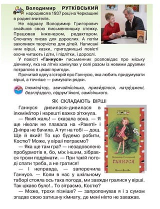 (Ь^ Володимир РУТКІВСЬКИЙ
Я И н народився в 1937 році на Черкащині
в родині вчителів.
Не відразу Володимир Григорович
знайшов свою письменницьку стежку.
Працював інженером, редактором.
Спочатку писав для дорослих. А потім
захопився творчістю для дітей. Написані
ним вірші, казки, пригодницькі повісті
охоче читають і діти, і підлітки, і дорослі.
У повісті «Ганнуся» письменник розповідає про міську
дівчинку, яка на літніх канікулах у селі разом із новими друзями
потрапляє в цікаві пригоди.
Прочитай одну з історій про Ганнусю, яка любить придумувати
вірші, а точніше — римувати рядки.
Ілюмінатор, звичайнісінька, привиділося, натруджені,
безглуздого, підрум'янені, самісінького.
ЯК СКЛАДАЮТЬ ВІРШІ
Ганнуся дивилася-дивилася в
ілюмінатор і нарешті важко зітхнула.
— Який жаль! — сказала вона. — Я
ще ніколи не плавала на «Ракеті» і
Дніпра не бачила. А тут на тобі — дощ.
Ще й який! То що будемо робити,
Костю? Може, у вірші пограємо?
— Яка ще там гра? — незадоволено
пробурмотів я, бо, між іншим, зібрав-
ся трохи подрімати. — При такій пого-
ді спати треба, а не гратися!
— І неправда, — заперечила
Ганнуся. — Коли в нас у шкільному
таборі стояла ось така погода, ми завжди гралися у вірші.
Так цікаво було!.. То зіграємо, Костю?
— Може, трохи пізніше? — запропонував я і з сумом
згадав свою затишну кімнату, де мені ніхто не заважав.
 
