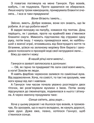 З повагою поглянула на мене Ганнуся. Про вовків,
мабуть, і не подумала. Проте здаватися не збиралася.
Лише кирпу трохи наморщила, примружила блакитні оче-
нята... І все ж таки придумала!
Вони бігають і виють...
Звісно, виють. Добре вовкам, вони хоч знають, що їм
робити. А от що робити мені?
В задумі виходжу на палубу, ховаюся під тентом. Дощ
періщить, як і раніше, проте на крайнебі вже з'явилися
блакитні смуги. Мимохіть підставляю під струмені одну
руку, потім іншу. І чомусь привиділося мені, як найбіль-
ший з вовчої зграї, втомившись від безглуздого виття та
біганини, усівся на зеленому моріжку біля берега і захо-
дився полоскати в прозорій воді свої натруджені лапи...
Біжу до каюти і кажу:
В нашій річці ноги миють!..
Ганнуся в захваті заплескала в долоньки:
— Ой, як гарно ти придумав! Не лапи свої вовчі миють,
а ноги! Зовсім як люди.
Я навіть фарбою червоною залився по самісінькі вуха.
Від задоволення. Хоча, по совісті, то так і не зрозумів, чим
ноги кращі від лап і навпаки.
А Ганнуся тим часом почала уважно розглядати двох
тіточок, які розв'язували вузлики з їжею. Потім знову
підсунулася до ілюмінатора, подивилася в нього і зітхну-
ла. А через хвилину придумала таке:
Сонце світить, дощ ущух...
Хоча у цьому рядкові і не йшлося про вовків, я промов-
чав, бо зрозумів, що в нього вкладено, як кажуть дорослі,
крик душі. Дуже вже, певно, хотілося Ганнусі, щоб
з'явилося сонце.
 