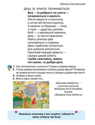 Микола Сингаївський
ДОЩ ІЗ КРАПЛІ ПОЧИНАЄТЬСЯ
Все — із доброго чи злого —
починається з малого.
Листя виросте з листочка,
з нитки витчеться сорочка.
З насіння чи бруньки — гілка,
з гілки — дудочка-сопілка.
Хліб — з маленької зернини,
дощ — із чистої краплини.
Навіть річечка-ріка
починається з струмка.
День турботою почнеться,
все довкола уміхнеться.
Проганяй мерщій дрімоту —
і рукам давай роботу.
І роби невтомно, вміло,
хоч мале, та добре діло.
1. Що починається з малого? Скажи словами вірша.
2. У яких рядках висловлено головну думку вірша? Поміркуй,
як можна втілити пораду поета у своєму щоденному житті.
3. Знайди у вірші рими.
4. Вивчи вірш напам'ять.
Щасливе майбутнє —
у дитячих долонях.
Малюнок Аніти Котубей,
9 років
(Закарпатська область)
Бажаємо кожному з вас знайти і зберегти
свою співучу пір'їнку!
 
