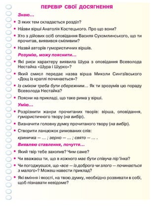 ПЕРЕВІР СВОЇ ДОСЯГНЕННЯ
Знаю...
• 3 яких тем складається розділ?
• Назви вірші Анатолія Костецького. Про що вони?
• Хто з дійових осіб оповідання Василя Сухомлинського, що ти
прочитав, виявився сміливим?
• Назви авторів гумористичних віршів.
Розумію, можу пояснити...
• Які риси характеру виявила Шура з оповідання Всеволода
Нестайка «Шура і Шурко»?
• Який смисл передає назва вірша Миколи Сингаївського
«Дощ із краплі починається»?
• Із сміхом треба бути обережним... Як ти зрозумів цю пораду
Всеволода Нестайка?
• Поясни на прикладі, що таке рима у вірші.
Умію...
• Розрізнити жанри прочитаних творів: вірша, оповідання,
гумористичного твору (на вибір).
• Визначити головну думку прочитаного твору (на вибір).
• Створити ланцюжок римованих слів:
криничка —...; зерно —...; свято — ... .
Виявляю ставлення, почуття...
• Який твір тебе захопив? Чим саме?
• Чи вважаєш ти, що в кожного має бути співуча пір'їнка?
• Чи погоджуєшся, що «все — із доброго чи злого — починається
з малого»? Можеш навести приклад?
• Які вміння і якості, на твою думку, необхідно розвивати в собі,
щоб пізнавати невідоме?
 