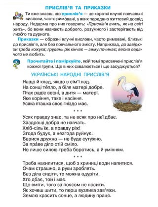 ПРИСЛІВ'Я ТА ПРИКАЗКИ
Ти вже знаєш, що прислів'я — це короткі влучні повчальні
вислови, часто римовані, у яких передано життєвий досвід
народу. Недарма про них говорять: «Прислів'я вчить, як на світі
жить», бо вони навчають доброго, розумного і застерігають від
лихого та дурного.
Приказки — образні влучні вислови, часто римовані, близькі
до прислів'я, але без повчального змісту. Наприклад, до завірю-
хи треба кожуха; грудень рік кінчає — зиму починає-
, весна леда-
чого не любить.
Прочитайте і поміркуйте, якій темі присвячені прислів'я
кожної групи. Що в них схвалюється і що засуджується?
УКРАЇНСЬКІ НАРОДНІ ПРИСЛІВ'Я
Нащо й клад, якщо в сім'ї лад.
На сонці тепло, а біля матері добре.
Птах радіє весні, а дитя — матері.
Яке коріння, таке і насіння.
Усяка пташка своє гніздо має.
* • *
Усяк правду знає, та не всяк про неї дбає.
Заздрощі добра не навчать.
Хліб-сіль їж, а правду ріж!
Згода будує, а незгода руйнує.
Берися дружно — не буде сутужно.
За праве діло стій сміло.
Не лише силою треба боротись, а й умінням.
* * *
Треба нахилитися, щоб з криниці води напитися.
Очам страшно, а руки зроблять.
Без діла сидіти, то можна одуріти.
Хто дбає, той і має.
Що вміти, того за поясом не носити.
Як хочеш шити, то перш вузлика зав'яжи.
Землю красить сонце, а людину праця.
 