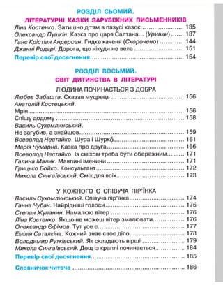 РОЗДІЛ с ь о м и й .
ЛІТЕРАТУРНІ КАЗКИ ЗАРУБІЖНИХ ПИСЬМЕННИКІВ
Ліна Костенко. Затишно дітям в пазусі казок 135
Олександр Пушкін. Казка про царя Салтана... (Уривки) 137
Ганс Крістіан Андерсен. Гидке каченя (Скорочено) 144
Джанні Родарі. Дорога, що нікуди не вела 151
Перевір свої досягнення 154
РОЗДІЛ ВОСЬМИЙ.
СВІТ ДИТИНСТВА В ЛІТЕРАТУРІ
ЛЮДИНА ПОЧИНАЄТЬСЯ З ДОБРА
Любов Забашта. Сказав мудрець 156
Анатолій Костецький.
Мрія 156
Спішу додому 158
Василь Сухомлинський.
Не загубив, а знайшов 159
Всеволод Нестайко. Шура і Шурко 161
Марія Чумарна. Казка про друга 166
Всеволод Нестайко. Із сміхом треба бути обережним 171
Галина Малик. Мавпині іменини 171
Грицько Бойко. Консультант 172
Микола Сингаївський. Сміх для всіх 173
У КОЖНОГО Є СПІВУЧА ПІР'ЇНКА
Василь Сухомлинський. Співуча пір'їнка 174
Ганна Чубач. Найрідніші голоси 175
Степан Жупанин. Намалюю вітер 176
Ліна Костенко. Якщо не можеш вітер змалювати 176
Олександр Єфімов. Тут усе є 177
Емілія Саталкіна. Кожний знає своє діло 178
Володимир Рутківський. Як складають вірші 179
Микола Сингаївський. Дощ із краплі починається 184
Перевір свої досягнення 185
Словничок читача 186
 