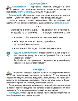 СКОРОМОВКИ
Скоромовки — жартівливі вислови, складені зі слів,
важких для швидкого читання. Інколи скоромовку ще
називають чистомовкою. А чому, як ти думаєш?
Запам'ятай! Скоромовку слід спочатку прочитати мовчки,
потім — уголос повільно, а далі — усе швидше і швидше.
Навчися читати подані скоромовки. Це не відразу тобі
вдалося? Так, адже скоромовки ще називають спотиканками.
* * *
Зелен в'яз високий виріс. Та зважай же, в'язолазе,
В'язолаз на в'яза виліз. не скрути ж на в'язі в'язи!
• У нашого діда капелюх не по-капелюхівськи.
• Усіх скоромовок не перескоромовиш,
не перевйскоромовиш.
• У нас надворі погода розмокропогодилася.
Будьте дослідниками! Проаналізуйте зміст скоромо-
вок. Зверніть увагу, як вони побудовані. Чи є в кожній
споріднені слова?
Які зі слів, що є в прочитаних скоромовках, у звичайному
мовленні не використовуються?
З А Г А Д К И
У народних загадках відбито тривалі спостереження людей
за природними явищами та побутом. У них коротко й
образно описуються якісь предмети, події, явища, які треба роз-
пізнати за суттєвими ознаками. Часто загадки мають форму
питального речення, у якому римуються слова.
Розгадування вимагає кмітливості, адже відгадка прихована.
З давніх-давен відгадуванню загадок люди надавали великого
значення, бо вони розвивають уважність, мислення.
Пригадай, у яких народних казках йдеться про випробування
героїв через відгадування загадок.
 