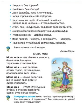 • Що росте без кореня?
• Що біжить без повода?
• Один баранець пасе тисячу овець.
• Чорна корова весь світ поборола.
• На долину, на поділ ліг великий сивий віл.
Надійде теля червоне — і того вола прогоне.
• Стоїть пані, чепуриться, бо вдягла сорочок триста.
• Що без леза та без зуба розтина міцного дуба?
• Рукавом махнув — дерева нагнув.
• Мене просять і чекають, а як покажуть — утікають.
• Під землею птиця кубло звила і яєць нанесла.
Вивчи напам'ять 4-5 загадок.
Галина Кирпа
МОВА МОЯ
Мова моя — мов дівчинка у віночку,
йде полем, іде лугом,
терновими стежками йде.
Мова моя — мов ластівка,
летить горою, летить долом,
провіщає мені ясен-день.
Мова моя — немов Берегиня,
що на кожне своє дитятко
дихає і тремтить.
Мова моя — БУЛА! БУДЕ! А нині
я терни в стежках визбйрую,
щоб їй було легше ходить...
Поміркуйте разом! Із чим поетеса порівнює рідну мову?
Що означають ці порівняння? Яке ставлення до рідної
мови вони утверджують?
 