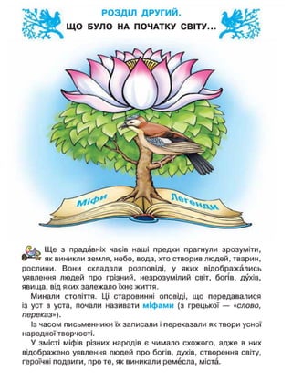 РОЗДІЛ ДРУГИЙ.
ЩО БУЛО НА ПОЧАТКУ СВІТУ..
Ще з прадавніх часів наші предки прагнули зрозуміти,
як виникли земля, небо, вода, хто створив людей, тварин,
рослини. Вони складали розповіді, у яких відображались
уявлення людей про грізний, незрозумілий світ, богів, духів,
явища, від яких залежало їхнє життя.
Минали століття. Ці старовинні оповіді, що передавалися
із уст в уста, почали називати міфами (з грецької — «слово,
переказ»).
Із часом письменники їх записали і переказали як твори усної
народної творчості.
У змісті міфів різних народів є чимало схожого, адже в них
відображено уявлення людей про богів, духів, створення світу,
героїчні подвиги, про те, як виникали ремесла, міста.
 