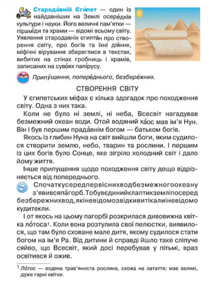 Стародавній Є г ю е т — один із
найдавніших на Землі осередків
культури і науки. Його величні пам'ятки —
піраміди та храми — відомі всьому світу.
Уявлення стародавніх єгиптян про ство-
рення світу, про богів та їхні діяння,
міфічні вірування збереглися в текстах,
вибитих на стінах гробниць і храмів,
записаних на сувоях папірусу.
Припущення, попереднього, безбережних.
СТВОРЕННЯ СВІТУ
У єгипетських міфах є кілька здогадок про походження
світу. Одна з них така.
Коли не було ні землі, ні неба, Всесвіт нагадував
безмежний океан води. Отой водяний хаос мав ім'я Нун.
Він і був першим прадавнім богом — батьком богів.
Якось із глибин Нуна на світ вийшли боги, яким судило-
ся створити землю, небо, тварин та рослини. І першим
із цих богів було Сонце, яке зігріло холодний світ і дало
йому життя.
Інше припущення щодо походження світу дещо відріз-
няється від попереднього.
Спочаткусередпервіснихводбезмежногоокеану
з'явивсяпагорб.Тобувєдинийклаптикземліпосеред
безбережнихвод.якіневідомозвідкивитікалиіневідомо
кудитекли.
І от якось на цьому пагорбі розкрилася дивовижна квіт-
ка лотоса1
. Коли вона розтулила свої пелюстки, виявило-
ся, що там було сховане мале дитя, якому судилося стати
богом на ім'я Ра. Від дитини й справді йшло таке сліпуче
сяйво, що Всесвіт, який досі перебував у пітьмі, враз
освітився й ожив.
1
Лотос — водяна трав'яниста рослина, схожа на латаття; має великі,
дуже гарні квітки.
 