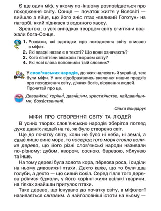 Є ще один міф, у якому по-іншому розповідається про
походження світу. Сонце — початок життя у Всесвіті —
вийшло з яйця, що його зніс птах «великий Гоготун» на
пагорбі, який піднявся з водяного хаосу.
Зрештою, в усіх випадках творцем світу єгиптяни вва-
жали бога-Сонця.
1. Розкажи, які здогадки про походження світу описано
в міфах.
2. Які власні назви є в тексті? Що вони означають?
3. Кого єгиптяни вважали творцем світу?
4. Які нові слова поповнили твій словник?
У слов'янських народів, до яких належать й українці, теж
були міфи. У них відображались уявлення наших предків
про походження світу, діяння богів, вірування людей.
Прочитай про це.
Дивовижні, корінні, давнішим, християнство, найдавніши-
ми, божественний.
Ольга Бондарук
МІФИ ПРО СТВОРЕННЯ СВІТУ ТА ЛЮДЕЙ
В усних творах слов'янських народів зберігся погляд
дуже давніх людей на те, як було створено світ.
Ще до початку світу, коли не було ні неба, ні землі, а
саме лише синє море, то посеред того моря стояло вели-
ке дерево, що його різні слов'янські народи називали
по-різному: дубом, явором, сосною, березою, яблунею
та інше.
На тому дереві була золота кора, перлова роса, і сиділи
на ньому дивовижні птахи. Дехто каже, що то були два
голуби, а дехто — що сивий сокіл. Серед гілля того дере-
ва роїлися бджоли, у його корінні жили всілякі тварини,
на гілках знайшли притулок птахи.
Таке дерево, що існувало до початку світу, в міфологи
називається світовим. А найголовніші істоти на ньому —
 