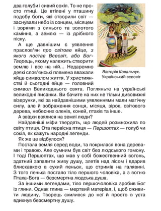 два голуби і сивий сокіл. То не про-
сто птиці. Це втілені у пташину
подобу боги, які створили світ —
заснували небо із сонцем, місяцем
і зорями з синього та золотого
каміння, а землю — із дрібного
піску.
А ще давнішим є уявлення
праслов'ян про світове яйце, з
якого постає Всесвіт, або Бог-
Творець, якому належить створити
землю і все на ній... Недаремно
деякі слов'янські племена вважали
яйце символом життя. У християн-
стві й сьогодні яйце — головний
символ Великоднього свята. Погляньте на українські
великодні писанки. Ви бачите на них не тільки дивовижні
візерунки, які за найдавнішими уявленнями мали магічну
силу, але й зображення сонця, місяця, зірок, світового
дерева, небесних оленів, коней, птахів та інше.
А звідки взялися на землі люди?
Найдавніші міфи твердять, що людей розмножила по
світу птиця. Ота первісна птиця — Першоптах — голуб чи
сокіл, як кажуть народні легенди.
Як же це відбулося?
Постала земля серед води, та покрилася вона дерева-
ми і травою. Але сумним був світ без людського гомону.
І тоді Першоптах, що мав у собі божественний вогонь,
здатний запалити живу душу, злетів над лісом і вдарив
блискавкою в сухий пеньок, що стримів на галявині.
З того пенька постало тіло першого чоловіка, а з вогню
Птаха-Бога — безсмертна людська душа.
За іншими легендами, тіло першочоловіка зробив Бог
із глини. Однак глина — мертвий матеріал, і, щоб оживи-
ти людину, Творець схилився до неї й просто в уста
вдихнув безсмертну душу.
Вікторія Ковальчук.
Український всесвіт
 