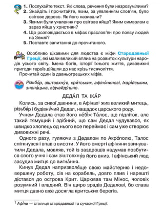 1. Послухайте текст. Які слова, речення були незрозумілими?
2. Знайдіть і прочитайте, яким, за уявленням слов'ян, було
світове дерево. Як його називали?
3. Якими були уявлення про світове яйце? Яким символом є
зараз яйце у християн?
4. Що розповідається в міфах праслов'ян про появу людей
на Землі?
5. Поставте запитання до прочитаного.
Особливо цікавими для людства є міфи Стародавньої
Греції, які мали великий вплив на розвиток культури наро-
дів усього світу. Імена богів, історії їхнього життя, дивовижні
пригоди героїв дійшли до нас крізь тисячоліття.
Прочитай один із давньогрецьких міфів.
#уц Різьбяр, зіштовхнув, критських, афінянинові, Ікарійським,
ЩР зненацька, відчайдушно.
ДЕДАЛ ТА І КАР
Колись, за сивої давнини, в Афінах1
жив великий митець,
різьбяр і будівничий Дедап, нащадок царського роду.
Учнем Дедапа став його небіж Талос, ще підліток, але
такий тямущий і здібний, що сам Дедал чудувався, як
швидко хлопець од нього все переймає і сам уже створює
дивовижні речі.
Одного разу, гуляючи з Дедалом по Акрополю, Талос
спіткнувся і впав з висоти. У його смерті афіняни звинува-
тили Дедала, мовляв, той із заздрощів надумав позбути-
ся свого учня і сам зіштовхнув його вниз. І афінський люд
засудив митця до вигнання.
Кинув Дедал напризволяще свою майстерню і недо-
вершену роботу, сів на корабель, довго плив і нарешті
дістався до острова Крит. Царював там Мінос, чоловік
розумний і владний. Він щиро зрадів Дедалові, бо слава
митця давно вже досягла критських берегів.
1
Афіни — столиця стародавньої та сучасної Греції.
 