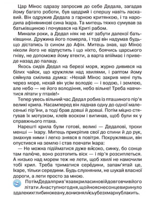 Цар Мінос одразу запросив до себе Дедала, загадав
йому багато роботи, був щедрий і спершу навіть ласка-
вий. Він одружив Дедала з гарною критянкою, і та наро-
дила афінянинові сина Ікара. Та митець тяжко сумував за
батьківщиною і почувався на Криті рабом.
Минали роки, а Дедал ніяк не міг забути далекої бать-
ківщини. Дружина його померла, і тоді він надумав будь-
що дістатись із сином до Афін. Митець знав, що Мінос
ніколи його не відпустить і що ніхто, боячись царського
гніву, не допоможе йому втекти, а варта впіймає і приве-
де назад до палацу.
Якось сидів Дедал на березі моря, журно дивився на
білих чайок, що кружляли над хвилями, і раптом йому
сяйнула смілива думка: «Нехай Мінос закрив мені путь
через море, нехай він усім володіє — і водою, і землею,
але небо — не його володіння, небо вільне! Треба навчи-
тися літати у птахів!»
Тепер увесь вільний час Дедал робив із пташиного пір'я
великі крила. Насамперед він ладнав одну до одної мале-
сенькі пір'їни, а тоді брав довші й довші. Потім міцно стя-
гував їх мотузком, клеїв воском і вигинав, щоб були як у
справжнього птаха.
Нарешті крила були готові, великі — Дедалові, трохи
менші — Ікару. Митець прикріпив свої до спини й до рук,
змахнув ними і легко знявся в повітря. Покружлявши, він
опустився на землю і став повчати Ікара:
— Не можна підійматися дуже високо, синку, бо сонце
там палюче, воно розтопить віск — і пір'я розсиплеться.
А низько над морем теж не лети, щоб хвилі не намочили
тобі крил. Треба триматися середини, запам'ятай це,
Ікаре, тільки середини. Будь слухняним, не шукай власної
дороги, а лети просто за мною.
ПотімДедалприв'язавкриласиновійдовговчивйого
літати.Анаступногодня.щойнояснесонцевиринуло
здалекихглибинокеану,вонизнялйсьубезхмарнублакить.
 