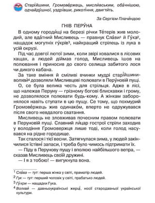 Старійшини, Громовержець, мисливським, обачнішою,
одчайдушної, уздрівши, рикотіння, двигтить.
За Сергієм Плачйндою
ГНІВ ПЕРУНА
В одному городищі на березі річки Тетерів жив моло-
дий, але вдатний Мисливець — правнук Слави1
й Гука2
,
нащадок могутніх гукрів3
, найкращий стрілець із лука в
усій окрузі.
Під час довгої лютої зими, коли звірі ховалися в лісових
хащах, а людей діймав голод, Мисливець ішов на
полювання і приносив до свого селища забитого лося
чи дикого кабана.
За таке вміння й сміливі вчинки мудрі старійшини-
волхвй4
дозволяли Мисливцеві полювати в Перуновій пущі.
О, се була велика честь для стрільця. Адже в лісі,
що належав Перуну — грізному богові блискавки і грому,
не дозволялося полювати будь-кому. А жінкам заборо-
нялося навіть ступати в цю пущу. Се тому, що похмурий
Громовержець жив одинаком, вперто не одружувався
після свого невдалого сватання.
Мисливець не зловживав почесним правом полювати
в Перуновій пущі. Славний лицар гострої стріли заходив
у володіння Громовержця лише тоді, коли голод насу-
вався на рідне городище.
Так сталося і тієї весни. Затягнулася зима, у людей закін-
чилися їстівні запаси, і треба було чимось підтримати їх.
— Піду в Перунову пущу і вполюю найбільшого вепра, —
сказав Мисливець своїй дружині.
— І я з тобою! — вигукнула вона.
1
Слава — тут: перша жінка у світі, праматір людей.
2
Гук — тут: перший чоловік у світі, прабатько людей.
3
Гукри — нащадки Гука.
4
Волхви — давньоукраїнські жерці, носії стародавньої української
культури.
 