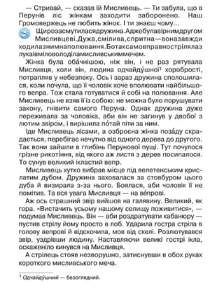 — Стривай, — сказав їй Мисливець. — Ти забула, що в
Перунів ліс жінкам заходити заборонено. Наш
Громовержець не любить жінок. І ти знаєш чому...
Щирозасмутиласядружина.Аджебулавірнимдругом
М исл ивцеві.Дужа, смілива, спритна—воназавжди
ходилазнимнаполювання.Ботаксамовправнострілялаз
лукаівміловолоділамисливськиммечем.
Жінка була обачнішою, ніж він, і не раз рятувала
Мисливця, коли він, людина одчайдушної1
хоробрості,
потрапляв у небезпеку. Ось і зараз дружина сполошила-
ся, коли почула, що її чоловік хоче вполювати найбільшо-
го вепра. Тож стала готуватися й собі на полювання. Але
Мисливець не взявїїіз собою: не можна було порушувати
закону, гнівити самого Перуна. Однак дружина дуже
переживала за чоловіка, аби він не загинув у двобої з
лютим звіром, і вирішила потай піти за ним.
Іде Мисливець лісами, а озброєна жінка позаду скра-
дається, перебігає нечутно від одного дерева до другого.
Так вони зайшли в глибінь Перунової пущі. Тут почулося
грізне рикотіння, від якого аж листя з дерев посипалося.
То сунув великий ікластий вепр.
Мисливець хутко вибрав місце під велетенським крис-
латим дубом. Дружина заховалася за стовбуром цього
дуба й визирала з-за нього. Боялася, аби чоловік її не
помітив. Та вся увага Мисливця — на вепрові.
Аж ось страшний звір вийшов на галявину. Великий, як
гора. «Вистачить усьому нашому селищу поживитися», —
подумав Мисливець. Він — аби роздратувати кабанюру —
пустив стрілу йому просто в лоб. Ударила гостра стріла в
голову вепрові й відскочила, мов від скелі. Розлютувався
звір, уздрівши людину. Наставляючи великі гострі ікла,
оскаженіло кинувся на Мисливця.
А стрілець стояв незворушно, затиснувши в обох руках
короткого мисливського меча.
1
Одчайдушний — безоглядний.
 