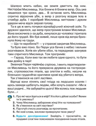 Шалено мчить кабан, аж земля двигтить під ним.
Насторожі Мисливець. Усе ближче й ближче вепр. Ось уже
лишилося три кроки, два... В останню мить Мисливець
спритно відскочив убік, а вепр з розгону всадив ікла в
стовбур дуба. І хоробрий Мисливець миттєвим і дужим
ударом меча відсік звірові голову.
Та в цю ж мить почувся відчайдушний жіночий зойк. То
дружині здалося, що вепр простромив іклами Мисливця.
Вона вискочила з-за дуба, кинулася до чоловіка і припала
до його грудей. Він був живий, лише кров від вепра бриз-
нула йому на груди.
— Що ти наробила?! — у страхові закричав Мисливець.
Та було вже пізно. Бо Перун усе бачив з небес і вельми
розгнівався. Хотів він убити обох, та передумав: шанував
таки спритного Мисливця. Тож прогримів:
— Гаразд. Коли вже так ви любите одне одного, то бути
вам довіку в парі!
Змахнув Перун чарівною стрілою, і вмить перетворили-
ся Мисливець та його прекрасна дружина на гострокри-
лих, стрілохвостих птахів, що злетіли в небо, несучи на
біленьких груденятах краплини крові від убитого вепра.
Так з'явилися на світі ластівки.
Відтоді вони ліплять свої гнізда на людських оселях і
щось завжди щебечуть людям, ніби хочуть сказати: «Ми ж
ваші родичі... Не забувайте цього! Ми колись теж людьми
були...»
1. Про які часи йдеться в міфі? Хто його дійові особи? Якими
ти їх уявляєш?
2. Чому Мисливець заборонив жінці йти на полювання?
3. Як з'явилися на світі ластівки?
4. Підготуй стислу розповідь за прочитаним.
5. Які нові слова, вислови привернули твою увагу?
6. Будьте дослідниками! Знайдіть і прочитайте, як
прадавні слов'яни пояснювали походження інших птахів.
 