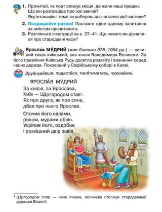 1. Прочитай, як поет описує місця, де жили наші предки.
Що він розповідає про їхні звичаї?
Яку інтонацію і темп ти добереш для читання цієї частини?
2. Попрацюйте разом! Поставте одне одному запитання
за змістом прочитаного.
3. Розгляньте ілюстрації на с. 37-41. Що нового ви дізнали-
ся про стародавні часи?
Ярослав МУДРИЙ (жив близько 978-1054 рр.) — вели-
кий князь київський, син князя Володимира Великого. За
його правління Київська Русь досягла розквіту і визнання серед
інших держав. Похований у Софійському соборі в Києві.
Зруйнувавши, подастеся, тинятиметесь, чужоземні.
ЯРОСЛАВ МУДРИЙ
За князя, за Ярослава,
Київ — Царгородом став1
.
Як про друга, як про сина,
дбав про нього Ярослав.
Оточив його валами,
ровом, мурами обвів.
Укріпив його, оздобив
і розкішний двір
1
Царгородом став — наче пишна, величава столиця стародавньої
держави Візантії.
 
