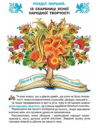 РОЗДІЛ ПЕРШИЙ.
ІЗ СКАРБНИЦІ УСНОЇ
НАРОДНОЇ ТВОРЧОСТІ
ЦКЗЗЩ
Ти вже знаєш, що з давніх-давен, ще коли не було писем-
ності, люди складали казки, колискові, загадки, прислів'я...
Ці твори передавалися із вуст в уста, тому їх об'єднали назвою
усна народна творчість. Це спільне надбання багатьох поколінь.
Переходячи від одного оповідача до іншого, твори зазнавали
значних змін, хоч основна думка не змінювалася.
Письменники, учені збирали і записували народні казки,
прислів'я, пісні, дотепні влучні вислови. Завдяки цьому усна
народна творчість дійшла до нашого часу.
 