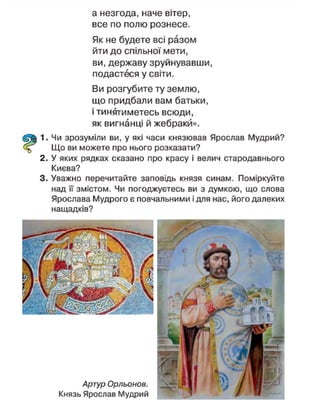 Аргур Орльонов.
Князь Ярослав Мудрий
а незгода, наче вітер,
все по полю рознесе.
Як не будете всі разом
йти до спільної мети,
ви, державу зруйнувавши,
подастеся у світи.
Ви розгубите ту землю,
що придбали вам батьки,
і тинятиметесь всюди,
як вигнанці й жебраки».
1. Чи зрозуміли ви, у які часи князював Ярослав Мудрий?
Що ви можете про нього розказати?
2. У яких рядках сказано про красу і велич стародавнього
Києва?
3. Уважно перечитайте заповідь князя синам. Поміркуйте
над її змістом. Чи погоджуєтесь ви з думкою, що слова
Ярослава Мудрого є повчальними і для нас, його далеких
нащадків?
 