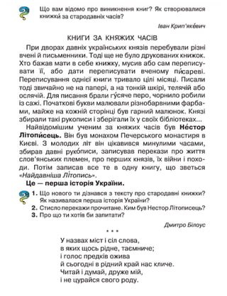 Що вам відомо про виникнення книг? Як створювалися
книжкй за стародавніх часів?
Іван Крип'якевич
КНИГИ ЗА КНЯЖИХ ЧАСІВ
При дворах давніх українських князів перебували різні
вчені й письменники. Тоді ще не було друкованих книжок.
Хто бажав мати в себе книжку, мусив або сам перепису-
вати її, або дати переписувати вченому писареві.
Переписування однієї книги тривало цілі місяці. Писали
тоді звичайно не на папері, а на тонкій шкірі, телячій або
ослячій. Для писання брали гусяче перо, чорнило робили
із сажі. Початкові букви малювали різнобарвними фарба-
ми, майже на кожній сторінці був гарний малюнок. Князі
збирали такі рукописи і зберігали їх у своїх бібліотеках...
Найвідомішим ученим за княжих часів був Нестор
Літописець. Він був монахом Печерського монастиря в
Києві. З молодих літ він цікавився минулими часами,
збирав давні рукописи, записував перекази про життя
слов'янських племен, про перших князів, їх війни і похо-
ди. Потім записав все те в одну книгу, що зветься
«Найдавніша Літопись».
Це — перша історія України.
1. Що нового ти дізнався з тексту про стародавні книжки?
Як називалася перша історія України?
2. Стисло перекажи прочитане. Ким був Нестор Літописець?
3. Про що ти хотів би запитати?
Дмитро Білоус
* * *
У назвах міст і сіл слова,
в яких щось рідне, таємниче;
і голос предків ожива
й сьогодні в рідний край нас кличе.
Читай і думай, друже мій,
і не цурайся свого роду.
 