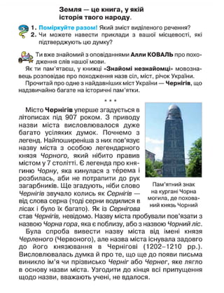 Земля — це книга, у якій
історія твого народу.
1. Поміркуйте разом! Який зміст виділеного речення?
2. Чи можете навести приклади з вашої місцевості, які
підтверджують цю думку?
Ти вже знайомий з оповіданнями Алли КОВАЛЬ про похо-
дження слів нашої мови.
Як ти пам'ятаєш, у книжці «Знайомі незнайомці» мовозна-
вець розповідає про походження назв сіл, міст, річок України.
Прочитай про одне з найдавніших міст України — Чернігів, що
надзвичайно багате на історичні пам'ятки.
Місто Чернігів уперше згадується в
літописах під 907 роком. З приводу
назви міста висловлювалося дуже
багато усіляких думок. Почнемо з
легенд. Найпоширеніша з них пов'язує
назву міста з особою легендарного
князя Чорного, який нібито правив
містом у 7 столітті. Є легенда про кня-
гиню Чорну, яка кинулася з терема і
розбилась, аби не потрапити до рук
загарбників. Ще згадують, ніби слово
Чернігів звучало колись як Сернігів —
від слова серна (тоді серни водилися в
лісах і було їх багато). Як із Сернігова
став Чернігів, невідомо. Назву міста пробували пов'язати з
назвою Чорна гора, яка є поблизу, або з назвою Чорний ліс.
Була спроба вивести назву міста від імені князя
Черленого (Червоного), але назва міста існувала задовго
до його князювання в Чернігові (1202-1210 рр.).
Висловлювалась думка й про те, що ще до появи письма
виникло ім'я чи прізвисько Черніг або Чернег, яке лягло
в основу назви міста. Узгодити до кінця всі припущення
щодо назви, вважають учені, не вдалося.
Пам'ятний знак
на кургані Чорна
могила, де похова-
ний князь Чорний
 