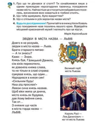 1. Про що ти дізнався зі статті? Ти ознайомився лише з
одним прикладом нерозгаданих таємниць походження
назви міста. Найчастіше це стосується найдавніших посе-
лень, виникнення яких ховається в глибині століть.
2. Що тебе здивувало, було відкриттям?
3. Що є спільним в усіх варіантах назви міста?
4. Будьте дослідниками! Прочитайте в книжці Алли Коваль
про походження назв поселень вашого краю. Відвідайте
місцевий краєзнавчий музей і напишіть про це відгук.
Марія Хороснйцька
ЗВІДКИ В МІСТА НАЗВА — ЛЬВІВ
Довго я не розумів,
звідки в міста назва — Львів.
Брата старшого питаю:
— А ти знаєш?
Каже: — Знаю.
Князь був, Галицький Данило,
сім віків перекотило,
як дзвеніла княжа слава,
та не тільки в славі справа:
сумував князь, що один...
Народився в князя син!
«Сильним будь!
Наш рід прослав!»
Левом сина князь назвав.
Щоб віки жила ця днина,
місто князь як будував,
дав йому імення сина.
Так от...
З княжих ще часів
в міста горда назва —
Л Ь В І В
- Король Р у с і -
Лев Данилович —
на тлі міста Львова
Великий герб
міста Львова
 