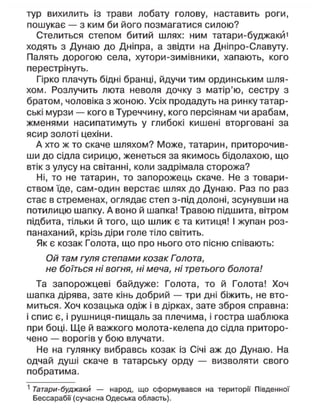 тур вихилить із трави лобату голову, наставить роги,
пошукає — з ким би його позмагатися силою?
Стелиться степом битий шлях: ним татари-буджакй1
ходять з Дунаю до Дніпра, а звідти на Дніпро-Славуту.
Палять дорогою села, хутори-зимівники, хапають, кого
перестрінуть.
Гірко плачуть бідні бранці, йдучи тим ординським шля-
хом. Розлучить люта неволя дочку з матір'ю, сестру з
братом, чоловіка з жоною. Усіх продадуть на ринку татар-
ські мурзи — кого в Туреччину, кого персіянам чи арабам,
жменями насипатимуть у глибокі кишені вторговані за
ясир золоті цехіни.
А хто ж то скаче шляхом? Може, татарин, приторочив-
ши до сідла сирицю, женеться за якимось бідолахою, що
втік з улусу на світанні, коли задрімала сторожа?
Ні, то не татарин, то запорожець скаче. Не з товари-
ством їде, сам-один верстає шлях до Дунаю. Раз по раз
стає в стременах, оглядає степ з-під долоні, зсунувши на
потилицю шапку. А воно й шапка! Травою підшита, вітром
підбита, тільки й того, що шлик є та китиця! І жупан роз-
панаханий, крізь діри голе тіло світить.
Як є козак Голота, що про нього ото пісню співають:
Ой там гуля степами козак Голота,
не боїться ні вогня, ні меча, ні третього болота!
Та запорожцеві байдуже: Голота, то й Голота! Хоч
шапка дірява, зате кінь добрий — три дні біжить, не вто-
миться. Хоч козацька одіж і в дірках, зате зброя справна:
і спис є, і рушниця-пищаль за плечима, і гостра шаблюка
при боці. Ще й важкого молота-келепа до сідла приторо-
чено — ворогів у бою влучати.
Не на гулянку вибравсь козак із Січі аж до Дунаю. На
одчай душі скаче в татарську орду — визволяти свого
побратима.
1
Татари-буджакй — народ, що сформувався на території Південної
Бессараби (сучасна Одеська область).
 