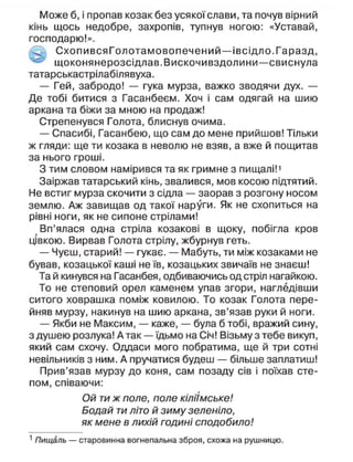 Може б, і пропав козак без усякої слави, та почув вірний
кінь щось недобре, захропів, тупнув ногою: «Уставай,
господарю!».
Схопи вся Гол отамовопечений—івсідло.Гаразд,
щоконянерозсідлав.Вискочивздолини—свиснула
татарськастрілабілявуха.
— Гей, забродо! — гука мурза, важко зводячи дух. —
Де тобі битися з Гасанбеєм. Хоч і сам одягай на шию
аркана та біжи за мною на продаж!
Стрепенувся Голота, блиснув очима.
— Спасибі, Гасанбею, що сам до мене прийшов! Тільки
ж гляди: ще ти козака в неволю не взяв, а вже й пощитав
за нього гроші.
З тим словом намірився та як гримне з пищалі!1
Заіржав татарський кінь, звалився, мов косою підтятий.
Не встиг мурза скочити з сідла — заорав з розгону носом
землю. Аж завищав од такої наруги. Як не схопиться на
рівні ноги, як не сипоне стрілами!
Вп'ялася одна стріла козакові в щоку, побігла кров
цівкою. Вирвав Голота стрілу, жбурнув геть.
— Чуєш, старий! — гукає. — Мабуть, ти між козаками не
бував, козацької каші не їв, козацьких звичаїв не знаєш!
Та й кинувся на Гасанбея, одбиваючись од стріп нагайкою.
То не степовий орел каменем упав згори, нагледівши
ситого ховрашка поміж ковилою. То козак Голота пере-
йняв мурзу, накинув на шию аркана, зв'язав руки й ноги.
— Якби не Максим, — каже, — була б тобі, вражий сину,
з душею розлука! Атак —їдьмо на Січ! Візьму з тебе викуп,
який сам схочу. Оддаси мого побратима, ще й три сотні
невільників з ним. А пручатися будеш — більше заплатиш!
Прив'язав мурзу до коня, сам позаду сів і поїхав сте-
пом, співаючи:
Ой ти ж поле, поле кіліїмське!
Бодай ти літо й зиму зеленіло,
як мене в лихій годині сподобило!
1
Пищаль — старовинна вогнепальна зброя, схожа на рушницю.
 