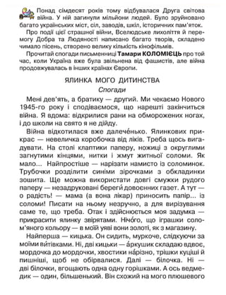 Понад сімдесят років тому відбувалася Друга світова
війна. У ній загинули мільйони людей. Було зруйновано
багато українських міст, сіл, заводів, шкіл, історичних пам'яток.
Про події цієї страшної війни, Вселюдське лихоліття й пере-
могу Добра та Людяності написано багато творів, складено
чимало пісень, створено велику кількість кінофільмів.
Прочитай спогади письменниці Тамари КОЛОМІЄЦЬ про той
час, коли Україна вже була звільнена від фашистів, але війна
продовжувалась в інших країнах Європи.
ЯЛИНКА МОГО ДИТИНСТВА
Спогади
Мені дев'ять, а братику — другий. Ми чекаємо Нового
1945-го року і сподіваємося, що нарешті закінчиться
війна. Я вдома: відкрилися рани на обморожених ногах,
і до школи на свято я не дійду.
Війна відкотилася вже далеченько. Ялинкових при-
крас — невеличка коробочка від ліків. Треба щось вига-
дувати. На столі клаптики паперу, ножиці з округлими
загнутими кінцями, нитки і жмут житньої соломи. Як
мало... Найпростіше — нарізати намисто із соломинок.
Трубочки розділити синіми зірочками з обкладинки
зошита. Ще можна використати довгі смужки рудого
паперу — незадруковані береги довоєнних газет. А тут —
о радість! — мама (а вона лікар) приносить папір... із
соломи! Писати на ньому незручно, а для вирізування
саме те, що треба. Отак і здійснюється моя задумка —
прикрасити ялинку звірятами. Нічого, що іграшки соло-
м'яного кольору — в моїй уяві вони золоті, як з магазину.
Найперша — кицька. Он сидить, муркоче, слідкуючи за
моїми витівками. Ні, дві кицьки — аркушик складаю вдвоє,
мордочка до мордочки, хвостики нарізно, трішки куціші й
пишніші, щоб не обірвалися. Далі — білочка. Ні —
дві білочки, вгощають одна одну горішками. А ось ведме-
дик — один, більшенький. Він схожий на мого плюшевого
 