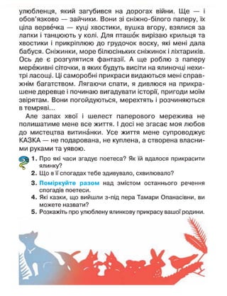 улюбленця, який загубився на дорогах війни. Ще — і
обов'язково — зайчики. Вони зі сніжно-білого паперу, їх
ціла вервечка — куці хвостики, вушка вгору, взялися за
лапки і танцюють у колі. Для пташок вирізаю крильця та
хвостики і прикріплюю до грудочок воску, які мені дала
бабуся. Сніжинки, море білюсіньких сніжинок і ліхтариків.
Ось де є розгулятися фантазії. А ще роблю з паперу
мереживні сіточки, в яких будуть висіти на ялиночці нехи-
трі ласощі. Ці саморобні прикраси видаються мені справ-
жнім багатством. Лягаючи спати, я дивлюся на прикра-
шене деревце і починаю вигадувати історії, пригоди моїм
звірятам. Вони погойдуються, мерехтять і розчиняються
в темряві...
Але запах хвої і шелест паперового мережива не
полишатиме мене все життя. І досі не згасає моя любов
до мистецтва витинанки. Усе життя мене супроводжує
КАЗКА — не подарована, не куплена, а створена власни-
ми руками та уявою.
1. Про які часи згадує поетеса? Як їй вдалося прикрасити
ялинку?
2. Що в її спогадах тебе здивувало, схвилювало?
3. Поміркуйте разом над змістом останнього речення
спогадів поетеси.
4. Які казки, що вийшли з-під пера Тамари Опанасівни, ви
можете назвати?
5. Розкажіть про улюблену ялинкову прикрасу вашої родини.
 