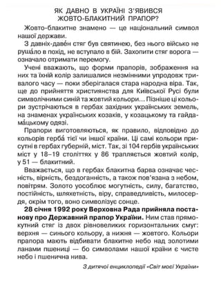 ЯК ДАВНО В УКРАЇНІ З'ЯВИВСЯ
ЖОВТО-БЛАКИТНИЙ ПРАПОР?
Жовто-блакитне знамено — це національний символ
нашої держави.
З давніх-давен стяг був святинею, без нього військо не
рушало в похід, не вступало в бій. Захопити стяг ворога —
означало отримати перемогу.
Учені вважають, що форми прапорів, зображення на
них та їхній колір залишалися незмінними упродовж три-
валого часу — поки зберігалася стара народна віра. Так,
ще до прийняття християнства для Київської Русі були
символічними синій та жовтий кольори... Пізніше ці кольо-
ри зустрічаються в гербах західних українських земель,
на знаменах українських козаків, у козацькому та гайда-
мацькому одязі.
Прапори виготовляються, як правило, відповідно до
кольорів герба тієї чи іншої країни. Ці самі кольори при-
сутні в гербах губерній, міст. Так, зі 104 гербів українських
міст у 18-19 століттях у 86 трапляється жовтий колір,
у 51 — блакитний.
Вважається, що в гербах блакитна барва означає чес-
ність, вірність, бездоганність, а також пов'язана з небом,
повітрям. Золото уособлює могутність, силу, багатство,
постійність, шляхетність, віру, справедливість, милосер-
дя, окрім того, воно символізує сонце.
28 січня 1992 року Верховна Рада прийняла поста-
нову про Державний прапор України. Ним став прямо-
кутний стяг із двох рівновеликих горизонтальних смуг:
верхня — синього кольору, а нижня — жовтого. Кольори
прапора мають відбивати блакитне небо над золотими
ланами пшениці — бо символами нашої країни є чисте
небо і пшенична нива.
З дитячої енциклопедії «Світ моєї України»
 