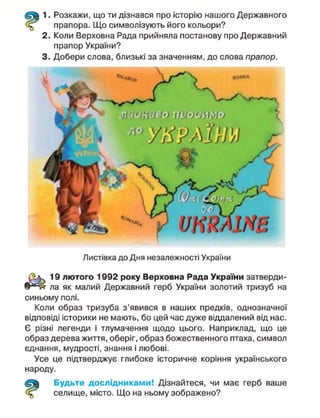1. Розкажи, що ти дізнався про історію нашого Державного
прапора. Що символізують його кольори?
2. Коли Верховна Рада прийняла постанову про Державний
прапор України?
3. Добери слова, близькі за значенням, до слова прапор.
Листівка до Дня незалежності України
19 лютого 1992 року Верховна Рада України затверди-
ла як малий Державний герб України золотий тризуб на
синьому полі.
Коли образ тризуба з'явився в наших предків, однозначної
відповіді історики не мають, бо цей час дуже віддалений від нас.
Є різні легенди і тлумачення щодо цього. Наприклад, що це
образ дерева життя, оберіг, образ божественного птаха, символ
єднання, мудрості, знання і любові.
Усе це підтверджує глибоке історичне коріння українського
народу.
Будьте дослідниками! Дізнайтеся, чи має герб ваше
селище, місто. Що на ньому зображено?
 