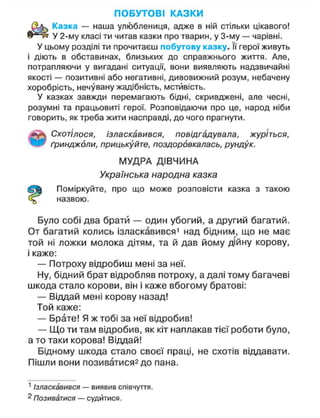 ПОБУТОВІ КАЗКИ
Казка — наша улюблениця, адже в ній стільки цікавого!
У 2-му класі ти читав казки про тварин, у 3-му — чарівні.
У цьому розділі ти прочитаєш побутову казку. її герої живуть
і діють в обставинах, близьких до справжнього життя. Але,
потрапляючи у вигадані ситуації, вони виявляють надзвичайні
якості — позитивні або негативні, дивовижний розум, небачену
хоробрість, нечувану жадібність, мстивість.
У казках завжди перемагають бідні, скривджені, але чесні,
розумні та працьовиті герої. Розповідаючи про це, народ ніби
говорить, як треба жити насправді, до чого прагнути.
Схотілося, ізласкавився, повідгадувала, журіться,
ґринджоли, прицькуйте, поздоровкалась, рундук.
МУДРА ДІВЧИНА
Українська народна казка
Поміркуйте, про що може розповісти казка з такою
назвою.
Було собі два брати — один убогий, а другий багатий.
От багатий колись ізласкавився1
над бідним, що не має
той ні ложки молока дітям, та й дав йому дійну корову,
і каже:
— Потроху відробиш мені за неї.
Ну, бідний брат відробляв потроху, а далі тому багачеві
шкода стало корови, він і каже вбогому братові:
— Віддай мені корову назад!
Той каже:
— Брате! Я ж тобі за неї відробив!
— Що ти там відробив, як кіт наплакав тієї роботи було,
а то таки корова! Віддай!
Бідному шкода стало своєї праці, не схотів віддавати.
Пішли вони позиватися2 до пана.
1
Ізласкавився — виявив співчуття.
2
Позиватися — судитися.
 