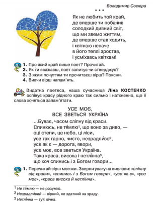 Володимир Сосюра
* * *
Як не любить той край,
де вперше ти побачив
солодкий дивний світ,
що ми звемо життям,
де вперше став ходить,
і квіткою неначе
в його теплі зростав,
і усміхавсь квіткам!
1. Про який край пише поет? Прочитай.
2. Як ти вважаєш, поет запитує чи стверджує?
3. З яким почуттям ти прочитаєш вірш? Поясни.
4. Вивчи вірш напам'ять.
Видатна поетеса, наша сучасниця Ліна КОСТЕНКО
оспівує красу рідного краю так сильно і натхненно, що її
слова хочеться запам'ятати.
УСЕ МОЄ,
ВСЕ ЗВЕТЬСЯ УКРАЇНА
...Буває, часом сліпну від краси.
Спинюсь, не тямлю1
, що воно за диво, —
оці степи, це небо, ці ліси,
усе так гарно, чисто, незрадлйво2
,
усе як є — дорога, явори,
усе моє, все зветься Україна.
Така краса, висока і нетлінна3
,
що хоч спинись і з Богом говори...
1. Перечитай вірш мовчки. Зверни увагу на вислови: «сліпну
від краси», «спинись і з Богом говори», «усе як є», «усе
моє», «краса висока й нетлінна».
1
Не тямлю — не розумію.
2
Незрадливий — вірний, не здатний на зраду.
3
Нетлінна — тут: вічна.
 