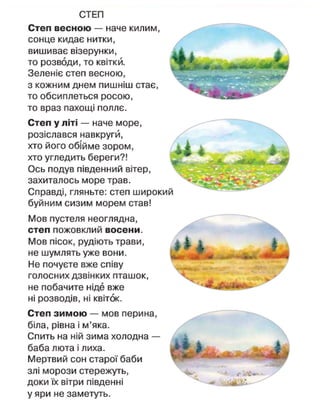 СТЕП
Степ весною — наче килим,
сонце кидає нитки,
вишиває візерунки,
то розводи, то квітки.
Зеленіє степ весною,
з кожним днем пишніш стає,
то обсиплеться росою,
то враз пахощі поллє.
Степ у літі — наче море,
розіслався навкругй,
хто його обійме зором,
хто угледить береги?!
Ось подув південний вітер,
захиталось море трав.
Справді, гляньте: степ широкий
буйним сизим морем став!
Мов пустеля неоглядна,
степ пожовклий восени.
Мов пісок, рудіють трави,
не шумлять уже вони.
Не почуєте вже співу
голосних дзвінких пташок,
не побачите ніде вже
ні розводів, ні квіток.
Степ зимою — мов перина,
біла, рівна і м'яка.
Спить на ній зима холодна —
баба люта і лиха.
Мертвий сон старої баби
злі морози стережуть,
доки їх вітри південні
у яри не заметуть.
 
