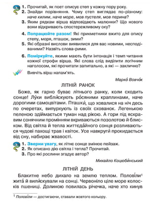 1. Прочитай, як поет описує степ у кожну пору року.
2. Знайди порівняння. Чому степ виглядає по-різному:
наче килим, наче море, мов пустеля, мов перина?
3. Яким рядкам вірша відповідають малюнки? Що нового
вони відкривають спостережливому оку?
4. Попрацюйте разом! Які прикметники вжито для опису
степу, моря, пташок, зими?
5. Які образні вислови виявилися для вас новими, несподі-
ваними? Назвіть слова-рими.
6. Поміркуйте, якими мають бути інтонація і темп читання
кожної строфи вірша. Які слова слід виділити логічним
наголосом, які прочитати запитально, а які — заклично?
Вивчіть вірш напам'ять.
Марко Вовчок
ЛІТНІЙ РАНОК
Боже, як гарно буває літнього ранку, коли сходить
сонце! Луки виблискують росяними краплинами, наче
дорогими самоцвітами. Пташки, що ховалися на ніч десь
по очеретах, випурхують із своїх схованок. Легенькою
пеленою здіймається туман над рікою. А гори під яскра-
вим сонячним промінням вкриваються позолотою й блис-
ком. Від світла й тепла життєдайного сонця розливають-
ся чудові пахощі трав і квіток. Усе навкруги прокидається
від сну, набирає жвавості.
1. Зверни увагу, як літнє сонце змінює пейзаж.
2. Як описано дію світла і тепла? Прочитай.
3. Про які рослини згадує автор?
Михайло Коцюбинський
ЛІТНІЙ ДЕНЬ
Блакитне небо дихало на землю теплом. Половіли1
жита й вилискували на сонці. Червоніло ціле море колос-
ків пшениці. Долиною повилась річечка, наче хто кинув
1
Половіли — достигаючи, ставали жовтого кольору.
 