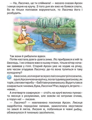 — На, Ласочко, це ти спіймала! — весело сказав Арсен
і кинув окуня на кручу. З того дня він вже не боявся спати,
бо як тільки поплавок ворухнеться, то Ласочка його і
розбудить.
Так вони й рибалили вдвох.
Потім настала довга-довга зима. Ліс прибрався в іній та
ожеледь. І не співали вже в ньому птахи, тільки вітер ноча-
ми завивав у гіллі. Старий Арсен уже не ходив на річку,
але часом згадував Ласочку: де-то вона тулиться в таку
холоднечу?
Авесною.коликригаскреслаісонцевгрілоземлю,
однісАрсенчовнанарічку,полагодиввудкиізнову,як
торік, сівловитирибу—бабітавнукамнаюшку.Вудитьтавсе
озирається:чинема,бува,Ласочки?Раз,івдруге,івтретє—
немає...
А вчетверте озирнувся — стоїть на кручі велика пухнас-
та лисиця з розумними, але зовсім не хитрими очима,
а поруч неї — лисеня.
— Ласочко? — невпевнено покликав Арсен. Лисиця
задріботіла передніми лапами, замолотила хвостиком
по землі й лягла. Лисеня ж, побачивши в човні рибку,
облизнулося й тихенько заскімлило.
 