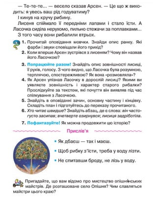 — Те-те-те... — весело сказав Арсен. — Це що ж вихо-
дить: я увесь ваш рід годуватиму?
І кинув на кручу рибину.
Лисеня спіймало її передніми лапами і стало їсти. А
Ласочка сиділа нерухомо, пильно стежачи за поплавками...
З того часу вони рибалили втрьох.
1. Прочитай оповідання мовчки. Знайди опис ранку. Які
фарби і звуки сповіщали його прихід?
2. Коли вперше Арсен зустрівся з лисеням? Чому він назвав
його Ласочкою?
3. Попрацюйте разом! Знайдіть опис зовнішності лисиці,
її рухів, голосу. З чого видно, що Ласочка була розумною,
терплячою, спостережливою? Як вона «розмовляла»?
4. Як Арсен упізнав Ласочку в дорослій лисиці? Якими ви
уявляєте зовнішність і характер старого рибалки?
Прослідкуйте за текстом, які почуття він виявляв під час
спілкування з Ласочкою.
5. Знайдіть в оповіданні зачин, основну частину і кінцівку.
Складіть план і підготуйтесь до переказу прочитаного.
6. Хто читає швидше? Знайдіть абзац, де є слова: він часто-
густо засипав; вчетверте озирнувся; лисиця задріботіла.
7. Пофантазуйте! Як можна продовжити цю історію?
О^к Пригадайте, що вам відомо про мистецтво опішнянських
® > І
н майстрів. Де розташоване село Опішня? Чим славляться
майстри цього краю?
Прислів'я
Як дбаєш — так і маєш.
Щ о б рибку з'їсти, треба у воду лізти.
Не спитавши броду, не лізь у воду.
 