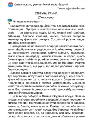 Опішнянських, фантастичний, майстерності.
Тетяна Кара-Васйльєва
СПІВУЧА ГЛИНА
(Скорочено)
Чи може глина співати?
Барвистим квітковим орнаментом славиться Опїшня на
Полтавщині. Зустріч з мистецтвом опішнянських май-
стрів — це хвилююча подія. М'які, плавні лінії макітри,
барильця, баклаги, куманця, миски, глечика ввібрали
невичерпну фантазію гончарів. Соковитий розпис надає
виробам святковості.
Сама розкішна полтавська природа з її яскравими бар-
вами відображена в радісному опішнянському розписі.
Це жовтогарячі соняшники, квітучі мальви, тюльпани,
важкі грона винограду, кетяги калини, а серед цього
буяння трав і квітів — розкішні птахи, фантастичні риби.
Це несе відбиток винахідливості, уміння майстра. Розпис
виконують вільно, від руки, що надає роботам щирості,
безпосередності.
Здавна Опішня здобула славу гончарського осередку.
Тут виробляли побутовий і святковий посуд, який збага-
чував обладнання хати, вносив красу в буденне життя.
Невичерпна фантазія і велика майстерність місцевих
майстрів сприяли визнанню виробів, їх охоче розкупову-
вали. Виставками і конкурсами майстерності були знаме-
ниті сорочинські ярмарки.
Ще й тепер побутує в Опішні фігурний посуд. Здавна
місцеві майстри виробляли своєрідні ліплені посудини у
вигляді тварин. Найчастіше це були зображення баранів,
козликів, бичків, коників та ін. Раніше такі вироби вико-
ристовували як святковий посуд. Без баранця не відбува-
лося жодне весілля, бо, за народним звичаєм, вважало-
ся, що він приносить щастя молодим. А хіба можна уявити
 