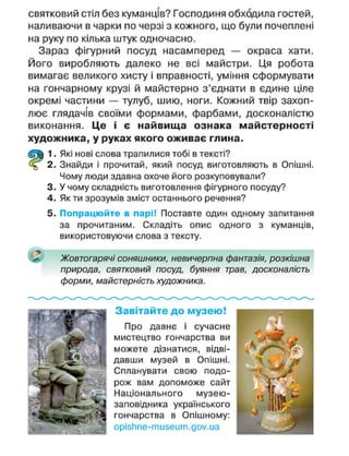 святковий стіл без куманців? Господиня обходила гостей,
наливаючи в чарки по черзі з кожного, що були почеплені
на руку по кілька штук одночасно.
Зараз фігурний посуд насамперед — окраса хати.
Його виробляють далеко не всі майстри. Ця робота
вимагає великого хисту і вправності, уміння сформувати
на гончарному крузі й майстерно з'єднати в єдине ціле
окремі частини — тулуб, шию, ноги. Кожний твір захоп-
лює глядачів своїми формами, фарбами, досконалістю
виконання. Це і є найвища ознака майстерності
художника, у руках якого оживає глина.
1. Які нові слова трапилися тобі в тексті?
2. Знайди і прочитай, який посуд виготовляють в Опішні.
Чому люди здавна охоче його розкуповували?
3. У чому складність виготовлення фігурного посуду?
4. Як ти зрозумів зміст останнього речення?
5. Попрацюйте в парі! Поставте один одному запитання
за прочитаним. Складіть опис одного з куманців,
використовуючи слова з тексту.
Жовтогарячі соняшники, невичерпна фантазія, розкішна
природа, святковий посуд, буяння трав, досконалість
форми, майстерність художника.
Завітайте до музею!
Про давнє і сучасне
мистецтво гончарства ви
можете дізнатися, відві-
давши музей в Опішні.
Спланувати свою подо-
рож вам допоможе сайт
Національного музею-
заповідника українського
гончарства в Опішному:
орізИпе-тизеит.доу.иа
 