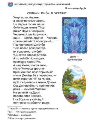 Іскриться, розпростер, терикони, невпинний.
Володимир Лучук
СКІЛЬКИ РІЧОК В УКРАЇНІ?
Угорі орли літають,
а внизу потоки грають.
Не відома горам тиша:
буйні води котить Тиса,
рине* Прут і Латорйця,
Черемоші два іскряться:
один — Білий, другий — Чорний,
кожен смілий та проворний...
Під Карпатами Дністер
тихе плесо розпростер,
як волошки, голубий
у Дністер впадає Стрий.
А по той бік гір чимдуж
поспішає долом Уж.
А над Ужем, кожен знає,
місто Ужгород зростає!
Крізь Донбас повз терикони1
мчить Донець без перепони, —
шлях верстає гі№ за гоном,
щоб з'єднатись з тихим Доном.
Ось Дніпро біжить невпинний,
річка — символ України.
На зеленій на Десні
просто диво навесні.
І на Ворсклі у свічадо3
полтавчанки зорять4
радо.
1
Терикон — насип із пустої породи біля шахти.
2 Гін — тут: частина шляху.
3
Свічадо — дзеркало.
4
Зорять — тут: дивляться.
Дана —
богиня води
 