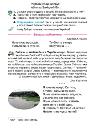 України крайній пруг1
обмива Західний Буг.
1. Скільки річок згадано в тексті? Які ознаки кожної з них?
2. Прочитай, у яких краях вони протікають.
3. Читаючи, звертай увагу на межі речень і розділові знаки.
4. Попрацюйте разом! Чи є у вашій місцевості згадані
у вірші річки? Розкажіть про свої улюблені річки.
/ Чому Дніпро називають символом України?
Загадка-добавлянка
Степан Жупанин
Наче скло прозоре, То біжить у море
в'ється синя стрічка. безупинна ....
Світязь — найглибше в Україні озеро. Багате озерами
Українське Полісся! У найдальшому його закутку, у північ-
но-західній частині, ніби дорогоцінне голубе намисто розсипа-
лось. То виблискують на сонці низки озер, серед яких і Світязь,
не найбільше, але найгарніше озеро України. Однак Світязь таки
утримує першість серед інших наших озер. Світязь — найглиб-
ше в Україні озеро! Озеро Світязь — казкова пісня, мальовнича
ознака Полісся, оспіваного в поезії Лесі Українки, Ліни Костенко.
(З енциклопедії для дітей «Гідросфера. Вода і водойми»).
Ліна Костенко
* * *
Я хочу на озеро Світязь,
в туман таємничих лісів.
Воно мені виникло звідкись,
у нього сто сот голосів.
Воно мені світить і світить,
таке воно в світі одне.
Я Світязь! Я Світязь! Я Світязь!
Невже ти не чуєш мене?!
1
Пруг — край чого-небудь.
 