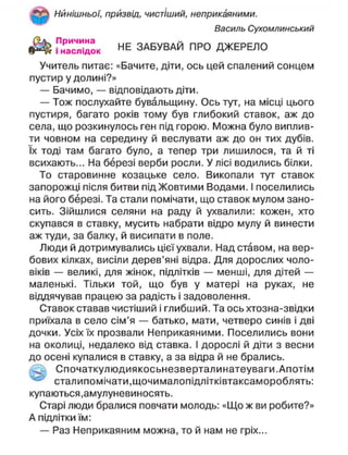 Нинішньої, призвід, чистіший, неприкаяними.
Василь Сухомлинський
"наслідок Н Е
ЗАБУВАЙ ПРО ДЖЕРЕЛО
Учитель питає: «Бачите, діти, ось цей спалений сонцем
пустир у долині?»
— Бачимо, — відповідають діти.
— Тож послухайте бувальщину. Ось тут, на місці цього
пустиря, багато років тому був глибокий ставок, аж до
села, що розкинулось ген під горою. Можна було виплив-
ти човном на середину й веслувати аж до он тих дубів,
їх тоді там багато було, а тепер три лишилося, та й ті
всихають... На березі верби росли. У лісі водились білки.
То старовинне козацьке село. Викопали тут ставок
запорожці після битви під Жовтими Водами. І поселились
на його березі. Та стали помічати, що ставок мулом зано-
сить. Зійшлися селяни на раду й ухвалили: кожен, хто
скупався в ставку, мусить набрати відро мулу й винести
аж туди, за балку, й висипати в поле.
Люди й дотримувались цієї ухвали. Над ставом, на вер-
бових кілках, висіли дерев'яні відра. Для дорослих чоло-
віків — великі, для жінок, підлітків — менші, для дітей —
маленькі. Тільки той, що був у матері на руках, не
віддячував працею за радість і задоволення.
Ставок ставав чистіший і глибший. Та ось хтозна-звідки
приїхала в село сім'я — батько, мати, четверо синів і дві
дочки. Усіх їх прозвали Неприкаяними. Поселились вони
на околиці, недалеко від ставка. І дорослі й діти з весни
до осені купалися в ставку, а за відра й не брались.
^ Спочаткулюдиякосьнезверталинатеуваги.Апотім
сталипомічати.щочималопідлітківтаксамороблять:
купаються,амулуневиносять.
Старі люди бралися повчати молодь: «Що ж ви робите?»
А підлітки їм:
— Раз Неприкаяним можна, то й нам не гріх...
 