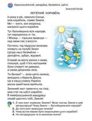 Навколосонячній, мандрівці, безіменні, щоглі.
Анатолій Качан
ЛЕТЮЧИЙ КОРАБЕЛЬ
Із року в рік, навколо Сонця,
мов корабель, пливе Земля.
Ми — юнги, юні охоронці,
матроси цього корабля.
Тут батьківщина всіх народів,
тут народились я і ти,
і Місяць — іграшка природи —
над нами сяє з висоти.
Поглянь: під парусом зеленим
пливуть на палубі Землі
сусіди наші безіменні —
дельфіни, зубри, журавлі.
Ставай на вахту разом з нами,
пильнуй, щоб п'ять материків
були сповиті не димами,
а синім диханням лісів.
Ти бачиш? — знов цвіте калина,
виходить з берегів Десна.
Це в нашу славну Україну
весна заквітчана прийшла.
Зелений лист тремтить на гілці,
мов стяг на щоглі корабля.
В навколосонячній мандрівці
нехай щастить тобі, Земля!
1. З чим поет порівнює Землю? Якою постає Земля в уяві
автора вірша? Чому Земля — батьківщина всіх народів?
2. До чого поет запрошує читачів?
3. Чому всі ми маємо бути охоронцями цього корабля?
4. Чи погоджуєшся ти із закликом поета?
 