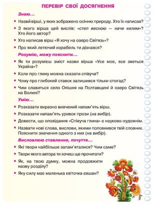 ПЕРЕВІР СВОЇ ДОСЯГНЕННЯ
Знаю...
Назви вірші, у яких зображено осінню природу. Хто їх написав?
З якого вірша цей вислів: «степ весною — наче килим»?
Хто його автор?
Хто написав вірш «Я хочу на озеро Світязь»?
Про який летючий корабель ти дізнався?
Розумію, можу пояснити...
Як ти розумієш зміст назви вірша «Усе моє, все зветься
Україна»?
Коли про глину можна сказати співуча?
Чому про глибокий ставок залишився тільки спогад?
Чим славиться село Опішня на Полтавщині й озеро Світязь
на Волині?
Умію...
Розказати виразно вивчений напам'ять вірш.
Розказати напам'ять уривок прози (на вибір).
Довести, що оповідання «Співуча глина» є науково-художнім.
Назвати нові слова, вислови, якими поповнився твій словник.
Пояснити значення одного з них (на вибір).
Висловлюю ставлення, почуття...
Які твори найбільше запам'яталися? Чим саме?
Твори якого автора ти хочеш ще прочитати?
Як, на твою думку, можна продовжити
назву розділу?
Яку силу має маленька квіточка євшан?
 