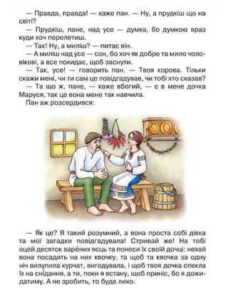 — Правда, правда! — каже пан. — Ну, а прудкіш що на
світі?
— Прудкіш, пане, над усе — думка, бо думкою враз
куди хоч перелетиш.
— Так! Ну, а миліш? — питає він.
— А миліш над усе — сон, бо хоч як добре та мило чоло-
вікові, а все покидає, щоб заснути.
— Так, усе! — говорить пан. — Твоя корова. Тільки
скажи мені, чи ти сам це повідгадував, чи тобі хто сказав?
— Та що ж, пане, — каже вбогий, — є в мене дочка
Маруся, так це вона мене так навчила.
Пан аж розсердився:
— Як це? Я такий розумний, а вона проста собі дівка
та мої загадки повідгадувала! Стривай же! На тобі
оцей десяток варених яєць та понеси їх своїй дочці: нехай
вона посадить на них квочку, та щоб та квочка за одну
ніч вилупила курчат, вигодувала, і щоб твоя дочка спекла
їх на снідання, а ти, поки я встану, щоб приніс, бо я дожи-
датиму. А не зробить, то буде лихо.
 