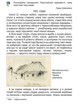 Послухайте оповідання. Підготуйтеся відповісти, чому
воно має таку назву.
Тарас Шевченко
ПРО СЕБЕ
Село! О, скільки любих, чарівних споминів пробуджу-
ється в моєму старому серці при цьому милому слові!
Село! І от стоїть переді мною наша вбога, стара біла хата
з потемнілою солом'яною покрівлею і чорним димарем, і
біля хати на причілку яблуня з червонобокими яблуками,
а навколо яблуні квітник — улюбленець моєї незабутньої
сестри, моєї терплячої, моєї ніжної няньки.
А біля воріт стоїть стара розлога верба з сухим верхо-
віттям, а за вербою стоїть клуня, довкола клуні стоги
жита, пшениці й усякого збіжжя; а за клунею по косогору
піде вже сад. Та який сад! Бачив я на своїм віку таки чима-
ло добрячих садів, от хоч би уманський і петергофський,
але що то за сади! Шага1
мідного не варті, як порівняєш
з нашим прегарним садом: густим, темним, тихим,
словом, — другого такого саду немає в цілому світі!
- І »
1 1 п « ^ ^
4 »
Батьківська хата.
Малюнок
Тараса
Шевченка
А за садом левада, а за левадою долина, а в долині
тихий потічок ледве-ледве дзюрчить, оточений вербами
та калиною і окутаний широколистими, темно-зеленими
1
Шаг — мідна монета.
 