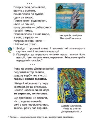 Вітер з гаєм розмовляє,
шепче з осокою,
пливе човен по Дунаю
один за водою.
Пливе човен води повен,
ніхто не спиняє,
кому спинить — рибалоньки
на світі немає.
Поплив човен в синє море,
а воно заграло, —
погралися гори-хвилі —
і скіпок1
не стало...
Ілюстрація до вірша
Миколи Компанця
1. Знайди і прочитай слова й вислови, які змальовують
картини тиші й неспокою в природі.
2. Підготуйся до виразного читання вірша: визнач його
настрій, темп читання кожного речення. Які почуття треба
передати інтонацією?
Реве та стогне Дніпр широкий,
сердитий вітер завива,
додолу верби гне високі,
горами хвилю підійма.
І блідий місяць на ту пору
із хмари де-де виглядав,
неначе човен в синім морі,
то виринав, то потопав.
Ще треті півні не співали,
ніхто ніде не гомонів,
сичі в гаю перекликались,
та Зсен раз у раз скрипів.
Марфа Тимченко.
«Реве та стогне
Дніпр широкий...»
1
Скіпка — невелика тонка пластинка, відколота від деревини.
 
