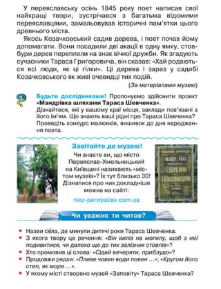 У переяславську осінь 1845 року поет написав свої
найкращі твори, зустрічався з багатьма відомими
переяславцями, замальовував історичні пам'ятки цього
древнього міста.
Якось Козачковський садив дерева, і поет почав йому
допомагати. Вони посадили дві акації в одну ямку, стов-
бури дерев переплели на знак вічної дружби. Як згадують
сучасники Тараса Григоровича, він сказав: «Хай родають-
ся всі люди, як ці гілки». Ці дерева і зараз у садибі
Козачковського як живі очевидці тих подій.
(За матеріалами музею)
Будьте дослідниками! Пропонуємо здійснити проект
«Мандрівка шляхами Тараса Шевченка».
Дізнайтеся, які у вашому краї місця, заклади пов'язані з
його ім'ям. Що знають ваші рідні про Тараса Шевченка?
Проведіть конкурс малюнків, вишивок до дня народжен-
ня поета.
Чи уважно ти читав?
З а в і т а й т е д о м у з е ю !
Чи знаєте ви, що місто
Переяслав-Хмельницький
на Київщині називають «міс-
том музеїв»? їх тут близько ЗО!
Дізнатися про них докладніше
можна на сайті:
піег-регеуаз^.сот.иа
• Назви села, де минули дитячі роки Тараса Шевченка.
• 3 якого твору це речення: «Він виліз на могилу, щоб з неї
подивитися, чи далеко ще до тих залізних стовпів»'?
• Хто промовив ці слова: «Сідай вечеряти, приблудо»?
• Продовжи рядки: «Пливе човен води повен...»; «Кругом його
степ, як море...».
• У якому місті створено музей «Заповіту» Тараса Шевченка?
 