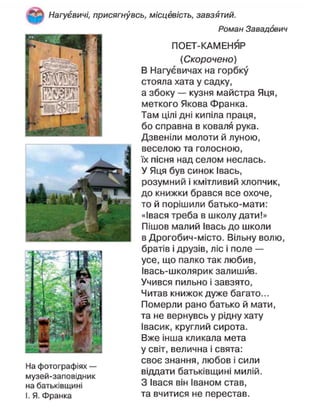 Нагуєвичі, присягнувсь, місцевість, завзятий.
Роман Завадович
ПОЕТ-КАМЕНЯР
(Скорочено)
В Нагуєвичах на горбку
стояла хата у садку,
а збоку — кузня майстра Яця,
меткого Якова Франка.
Там цілі дні кипіла праця,
бо справна в коваля рука.
Дзвеніли молоти й луною,
веселою та голосною,
їх пісня над селом неслась.
У Яця був синок Івась,
розумний і кмітливий хлопчик,
до книжки брався все охоче,
то й порішили батько-мати:
«Івася треба в школу дати!»
Пішов малий Івась до школи
в Дрогобич-місто. Вільну волю,
братів і друзів, ліс і поле —
усе, що палко так любив,
Івась-школярик залишив.
Учився пильно і завзято,
Читав книжок дуже багато...
Померли рано батько й мати,
та не вернувсь у рідну хату
Івасик, круглий сирота.
Вже інша кликала мета
у світ, велична і свята:
своє знання, любов і сили
віддати батьківщині милій.
З Івася він Іваном став,
та вчитися не перестав.
На фотографіях —
музей-заповідник
на батьківщині
І. Я. Франка
 